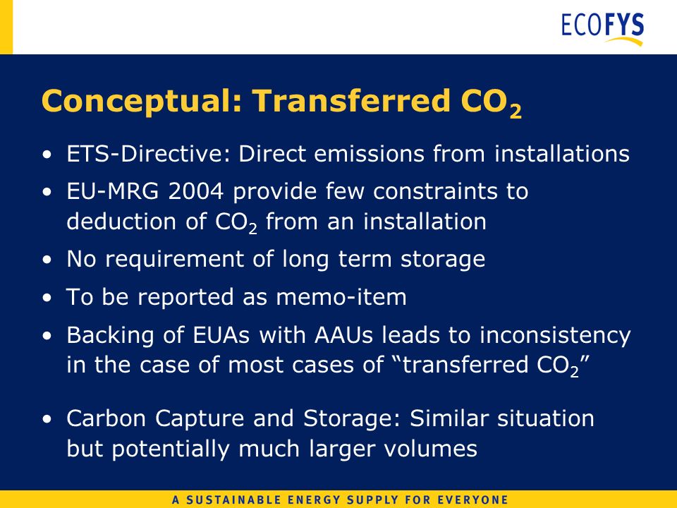 Conceptual: Transferred CO 2 ETS-Directive: Direct emissions from installations EU-MRG 2004 provide few constraints to deduction of CO 2 from an installation No requirement of long term storage To be reported as memo-item Backing of EUAs with AAUs leads to inconsistency in the case of most cases of transferred CO 2 Carbon Capture and Storage: Similar situation but potentially much larger volumes