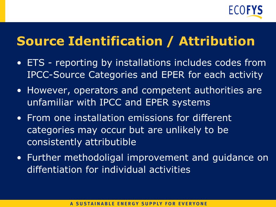 Source Identification / Attribution ETS - reporting by installations includes codes from IPCC-Source Categories and EPER for each activity However, operators and competent authorities are unfamiliar with IPCC and EPER systems From one installation emissions for different categories may occur but are unlikely to be consistently attributible Further methodoligal improvement and guidance on diffentiation for individual activities