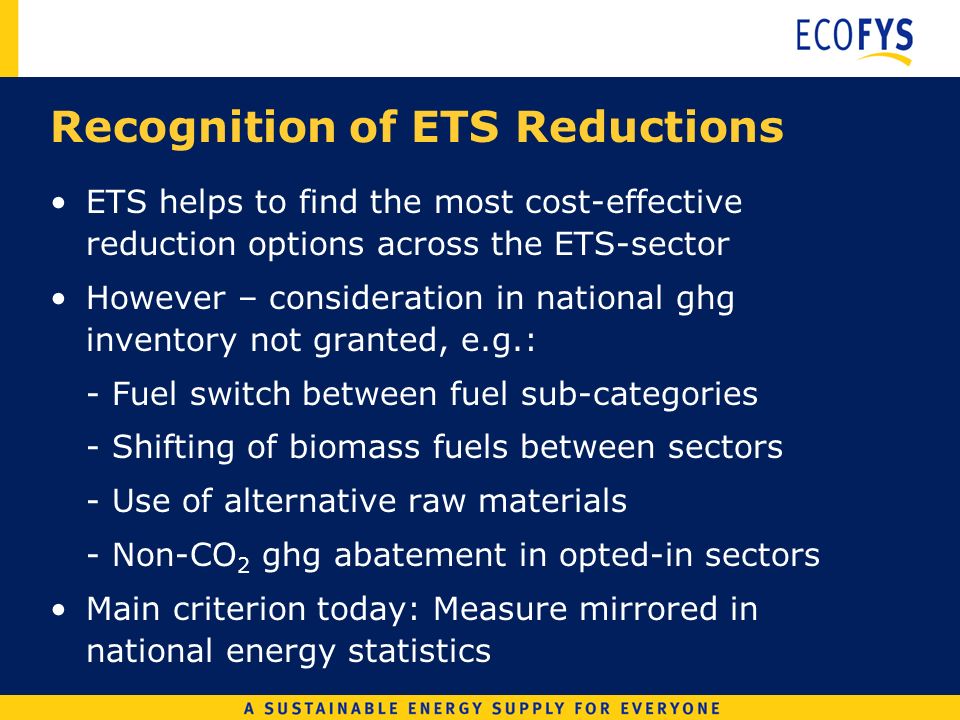 Recognition of ETS Reductions ETS helps to find the most cost-effective reduction options across the ETS-sector However – consideration in national ghg inventory not granted, e.g.: - Fuel switch between fuel sub-categories - Shifting of biomass fuels between sectors - Use of alternative raw materials - Non-CO 2 ghg abatement in opted-in sectors Main criterion today: Measure mirrored in national energy statistics