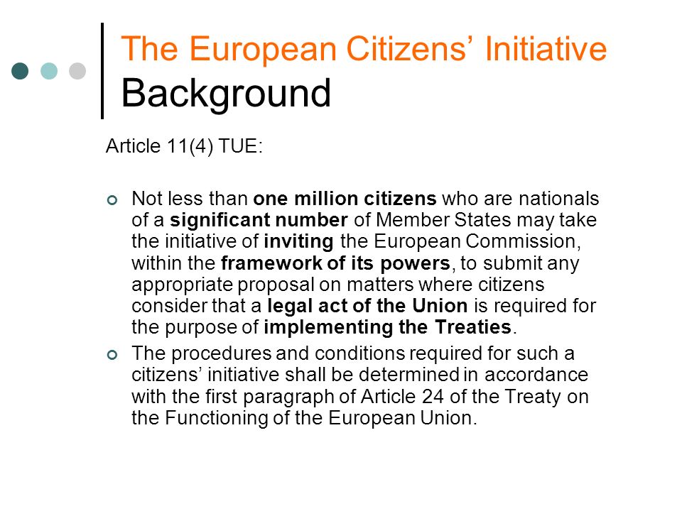 The European Citizens Initiative Background Article 11(4) TUE: Not less than one million citizens who are nationals of a significant number of Member States may take the initiative of inviting the European Commission, within the framework of its powers, to submit any appropriate proposal on matters where citizens consider that a legal act of the Union is required for the purpose of implementing the Treaties.