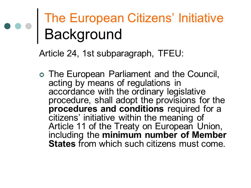 The European Citizens Initiative Background Article 24, 1st subparagraph, TFEU: The European Parliament and the Council, acting by means of regulations in accordance with the ordinary legislative procedure, shall adopt the provisions for the procedures and conditions required for a citizens initiative within the meaning of Article 11 of the Treaty on European Union, including the minimum number of Member States from which such citizens must come.