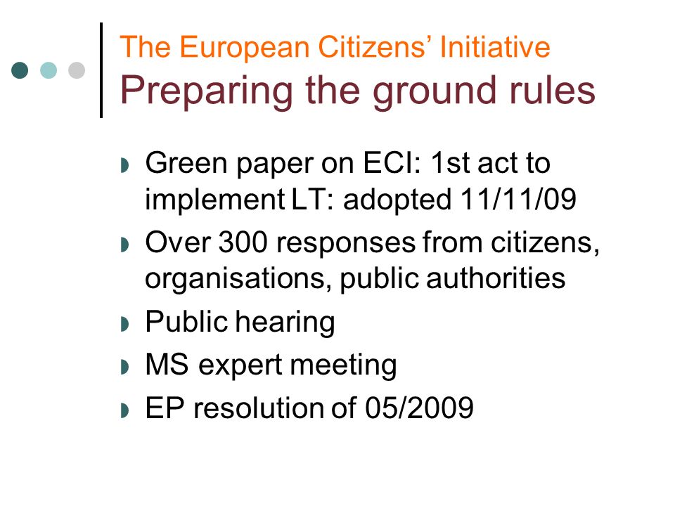 The European Citizens Initiative Preparing the ground rules Green paper on ECI: 1st act to implement LT: adopted 11/11/09 Over 300 responses from citizens, organisations, public authorities Public hearing MS expert meeting EP resolution of 05/2009