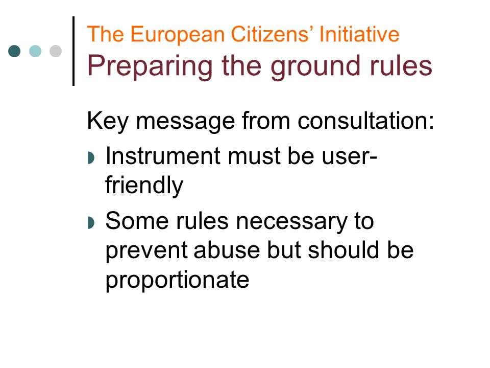 The European Citizens Initiative Preparing the ground rules Key message from consultation: Instrument must be user- friendly Some rules necessary to prevent abuse but should be proportionate