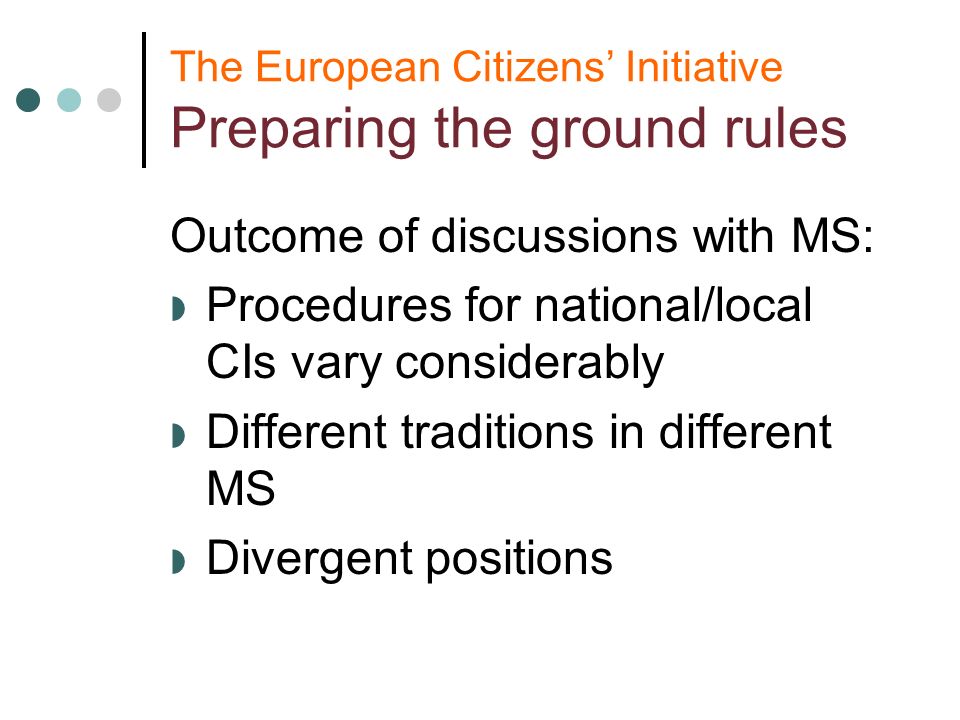 The European Citizens Initiative Preparing the ground rules Outcome of discussions with MS: Procedures for national/local CIs vary considerably Different traditions in different MS Divergent positions