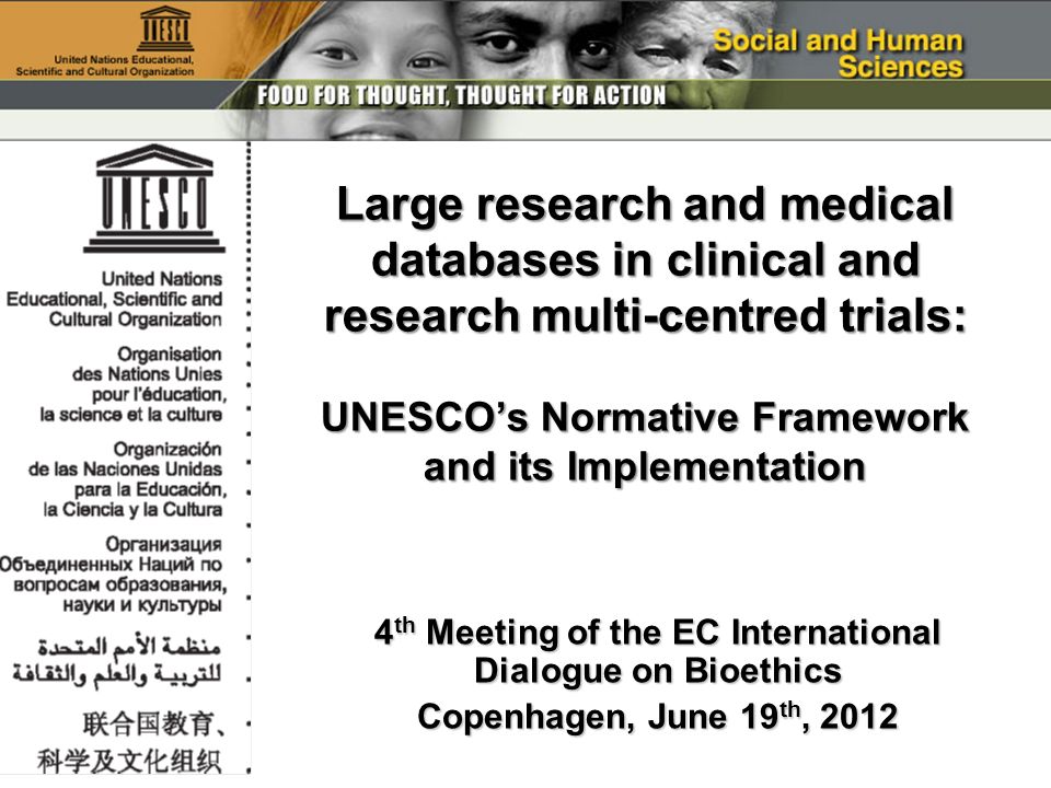 4 th Meeting of the EC International Dialogue on Bioethics Copenhagen, June 19 th, 2012 Large research and medical databases in clinical and research multi-centred trials: UNESCOs Normative Framework and its Implementation