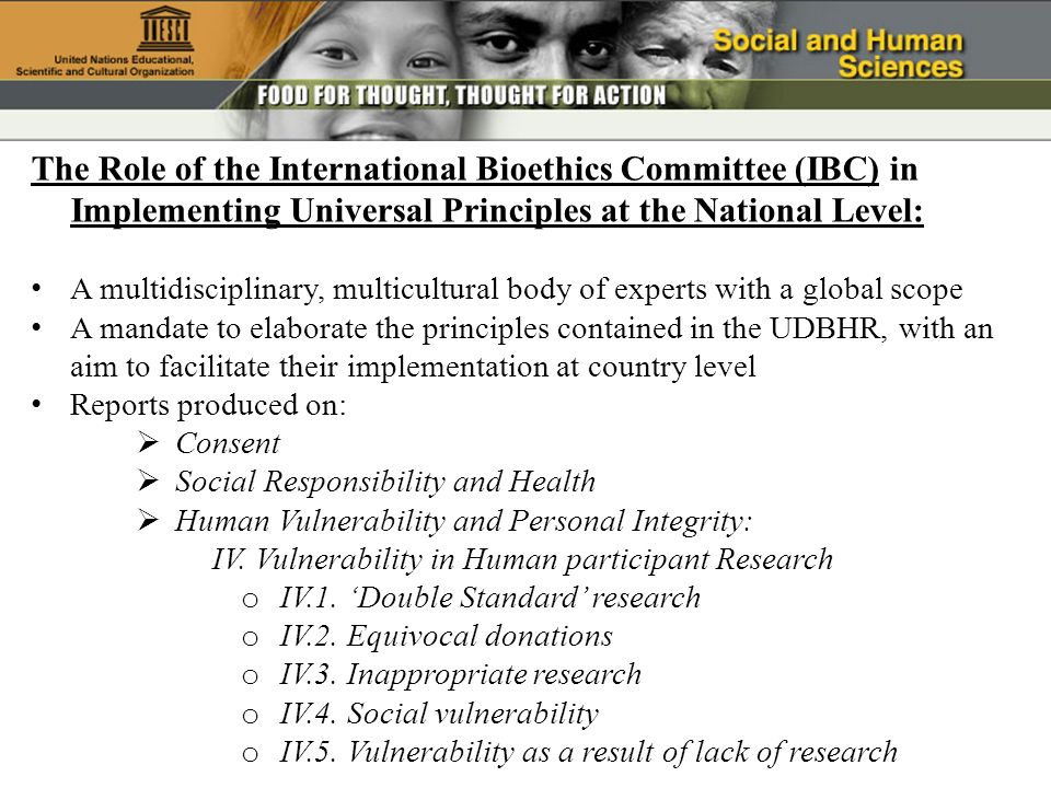 The Role of the International Bioethics Committee (IBC) in Implementing Universal Principles at the National Level: A multidisciplinary, multicultural body of experts with a global scope A mandate to elaborate the principles contained in the UDBHR, with an aim to facilitate their implementation at country level Reports produced on: Consent Social Responsibility and Health Human Vulnerability and Personal Integrity: IV.