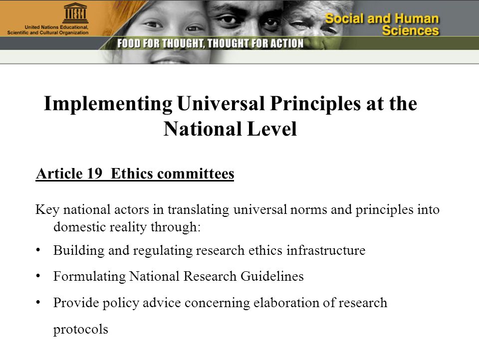 Article 19 Ethics committees Key national actors in translating universal norms and principles into domestic reality through: Building and regulating research ethics infrastructure Formulating National Research Guidelines Provide policy advice concerning elaboration of research protocols Implementing Universal Principles at the National Level