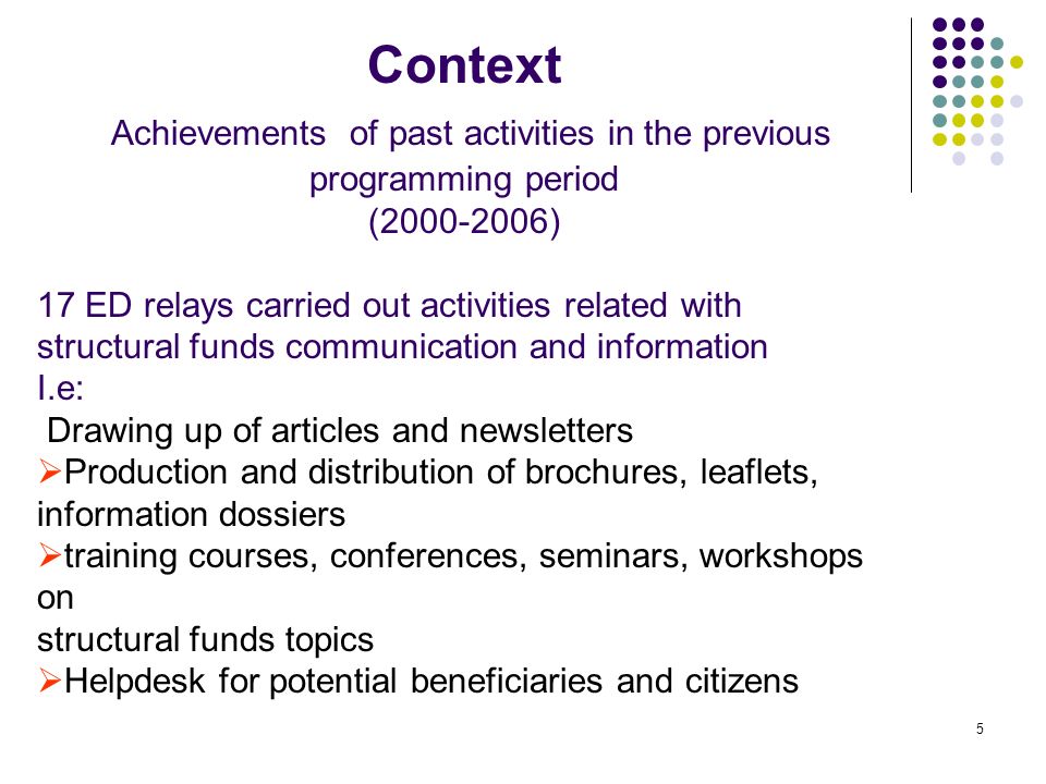 5 Context Achievements of past activities in the previous programming period ( ) 17 ED relays carried out activities related with structural funds communication and information I.e: Drawing up of articles and newsletters Production and distribution of brochures, leaflets, information dossiers training courses, conferences, seminars, workshops on structural funds topics Helpdesk for potential beneficiaries and citizens