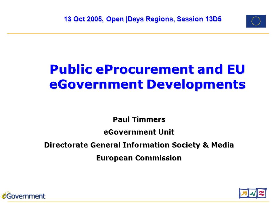 Paul Timmers eGovernment Unit Directorate General Information Society & Media European Commission Public eProcurement and EU eGovernment Developments 13 Oct 2005, Open |Days Regions, Session 13D5