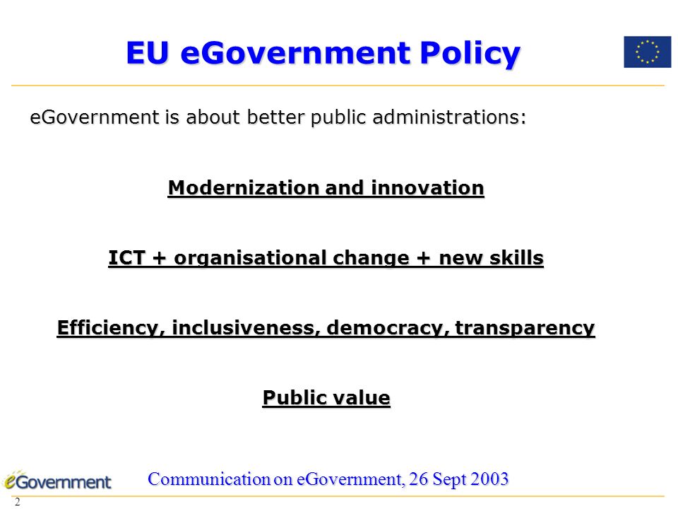 2 2 EU eGovernment Policy eGovernment is about better public administrations: Modernization and innovation ICT + organisational change + new skills Efficiency, inclusiveness, democracy, transparency Public value Communication on eGovernment, 26 Sept 2003