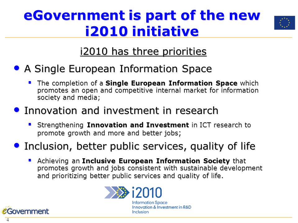 4 4 eGovernment is part of the new i2010 initiative i2010 has three priorities A Single European Information Space A Single European Information Space The completion of a Single European Information Space which promotes an open and competitive internal market for information society and media; The completion of a Single European Information Space which promotes an open and competitive internal market for information society and media; Innovation and investment in research Innovation and investment in research Strengthening Innovation and Investment in ICT research to promote growth and more and better jobs ; Strengthening Innovation and Investment in ICT research to promote growth and more and better jobs ; Inclusion, better public services, quality of life Inclusion, better public services, quality of life Achieving an Inclusive European Information Society that promotes growth and jobs consistent with sustainable development and prioritizing better public services and quality of life.