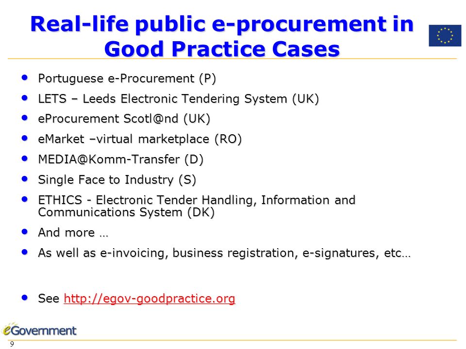 9 9 Real-life public e-procurement in Good Practice Cases Portuguese e-Procurement (P) Portuguese e-Procurement (P) LETS – Leeds Electronic Tendering System (UK) LETS – Leeds Electronic Tendering System (UK) eProcurement (UK) eProcurement (UK) eMarket –virtual marketplace (RO) eMarket –virtual marketplace (RO) (D) (D) Single Face to Industry (S) Single Face to Industry (S) ETHICS - Electronic Tender Handling, Information and Communications System (DK) ETHICS - Electronic Tender Handling, Information and Communications System (DK) And more … And more … As well as e-invoicing, business registration, e-signatures, etc… As well as e-invoicing, business registration, e-signatures, etc… See   See