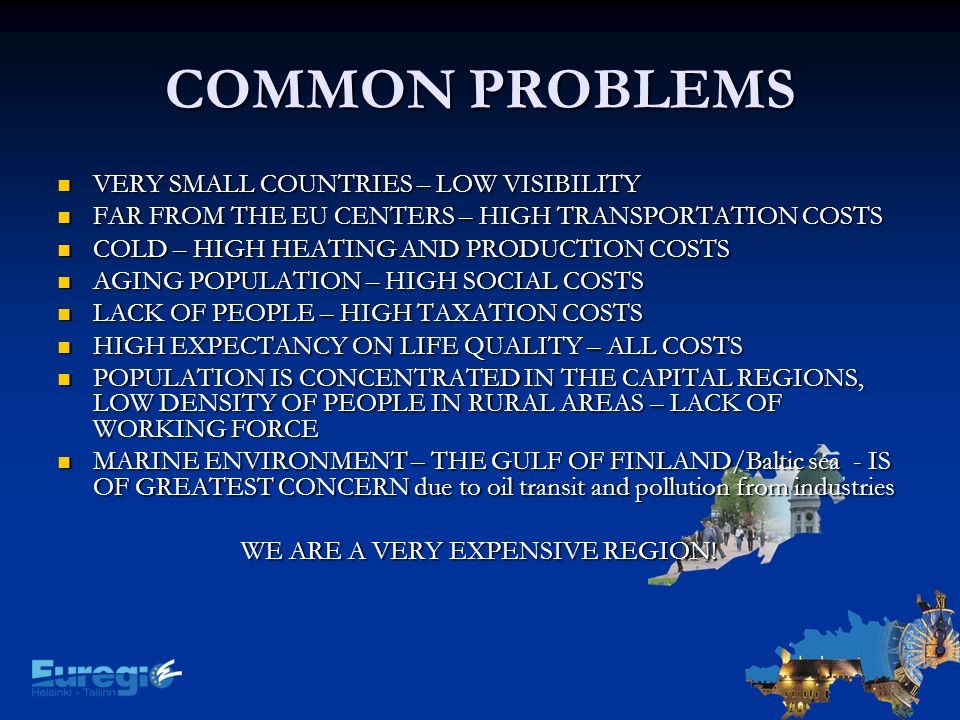 COMMON PROBLEMS VERY SMALL COUNTRIES – LOW VISIBILITY VERY SMALL COUNTRIES – LOW VISIBILITY FAR FROM THE EU CENTERS – HIGH TRANSPORTATION COSTS FAR FROM THE EU CENTERS – HIGH TRANSPORTATION COSTS COLD – HIGH HEATING AND PRODUCTION COSTS COLD – HIGH HEATING AND PRODUCTION COSTS AGING POPULATION – HIGH SOCIAL COSTS AGING POPULATION – HIGH SOCIAL COSTS LACK OF PEOPLE – HIGH TAXATION COSTS LACK OF PEOPLE – HIGH TAXATION COSTS HIGH EXPECTANCY ON LIFE QUALITY – ALL COSTS HIGH EXPECTANCY ON LIFE QUALITY – ALL COSTS POPULATION IS CONCENTRATED IN THE CAPITAL REGIONS, LOW DENSITY OF PEOPLE IN RURAL AREAS – LACK OF WORKING FORCE POPULATION IS CONCENTRATED IN THE CAPITAL REGIONS, LOW DENSITY OF PEOPLE IN RURAL AREAS – LACK OF WORKING FORCE MARINE ENVIRONMENT – THE GULF OF FINLAND/Baltic sea - IS OF GREATEST CONCERN due to oil transit and pollution from industries MARINE ENVIRONMENT – THE GULF OF FINLAND/Baltic sea - IS OF GREATEST CONCERN due to oil transit and pollution from industries WE ARE A VERY EXPENSIVE REGION!