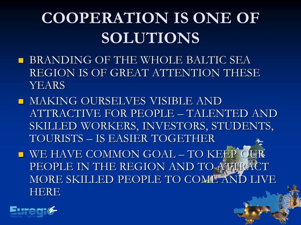 COOPERATION IS ONE OF SOLUTIONS BRANDING OF THE WHOLE BALTIC SEA REGION IS OF GREAT ATTENTION THESE YEARS BRANDING OF THE WHOLE BALTIC SEA REGION IS OF GREAT ATTENTION THESE YEARS MAKING OURSELVES VISIBLE AND ATTRACTIVE FOR PEOPLE – TALENTED AND SKILLED WORKERS, INVESTORS, STUDENTS, TOURISTS – IS EASIER TOGETHER MAKING OURSELVES VISIBLE AND ATTRACTIVE FOR PEOPLE – TALENTED AND SKILLED WORKERS, INVESTORS, STUDENTS, TOURISTS – IS EASIER TOGETHER WE HAVE COMMON GOAL – TO KEEP OUR PEOPLE IN THE REGION AND TO ATTRACT MORE SKILLED PEOPLE TO COME AND LIVE HERE WE HAVE COMMON GOAL – TO KEEP OUR PEOPLE IN THE REGION AND TO ATTRACT MORE SKILLED PEOPLE TO COME AND LIVE HERE