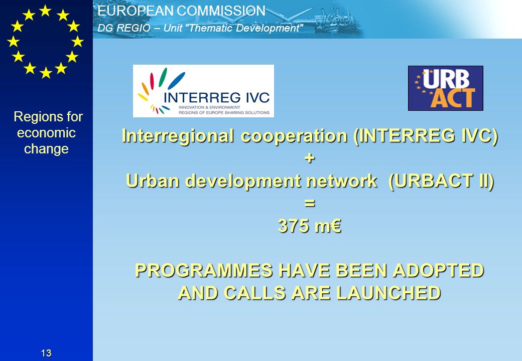 DG REGIO – Unit Thematic Development EUROPEAN COMMISSION 13 Interregional cooperation (INTERREG IVC) + Urban development network (URBACT II) = 375 m PROGRAMMES HAVE BEEN ADOPTED AND CALLS ARE LAUNCHED Regions for economic change