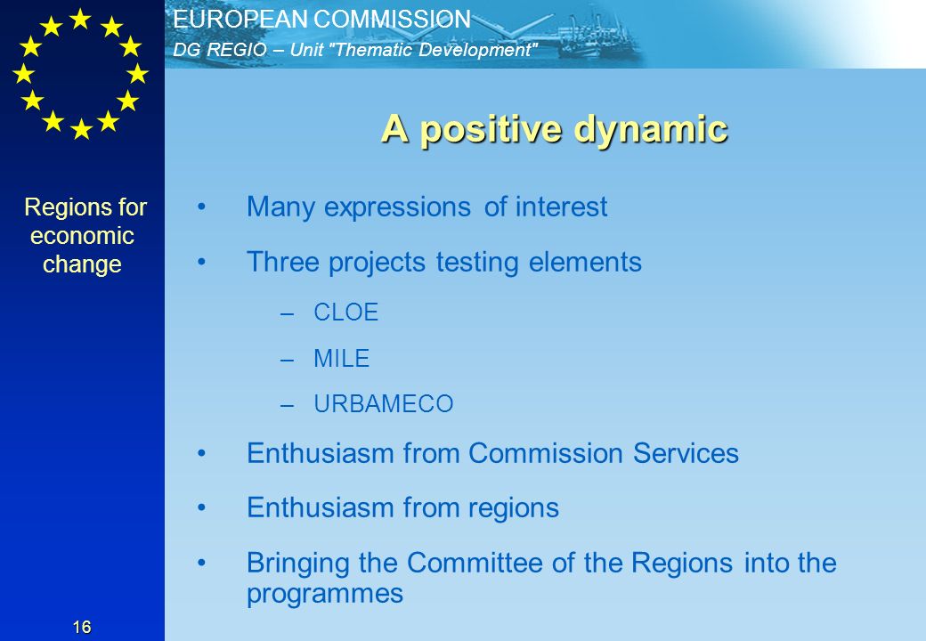 DG REGIO – Unit Thematic Development EUROPEAN COMMISSION 16 A positive dynamic A positive dynamic Many expressions of interest Three projects testing elements –CLOE –MILE –URBAMECO Enthusiasm from Commission Services Enthusiasm from regions Bringing the Committee of the Regions into the programmes Regions for economic change
