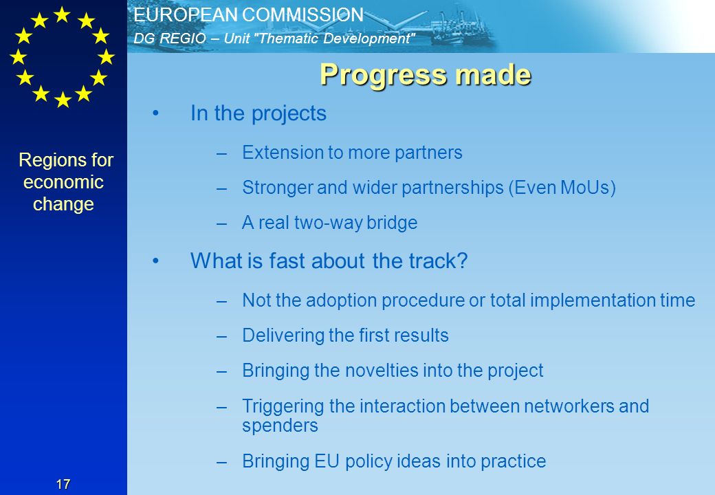 DG REGIO – Unit Thematic Development EUROPEAN COMMISSION 17 Progress made Progress made In the projects –Extension to more partners –Stronger and wider partnerships (Even MoUs) –A real two-way bridge What is fast about the track.