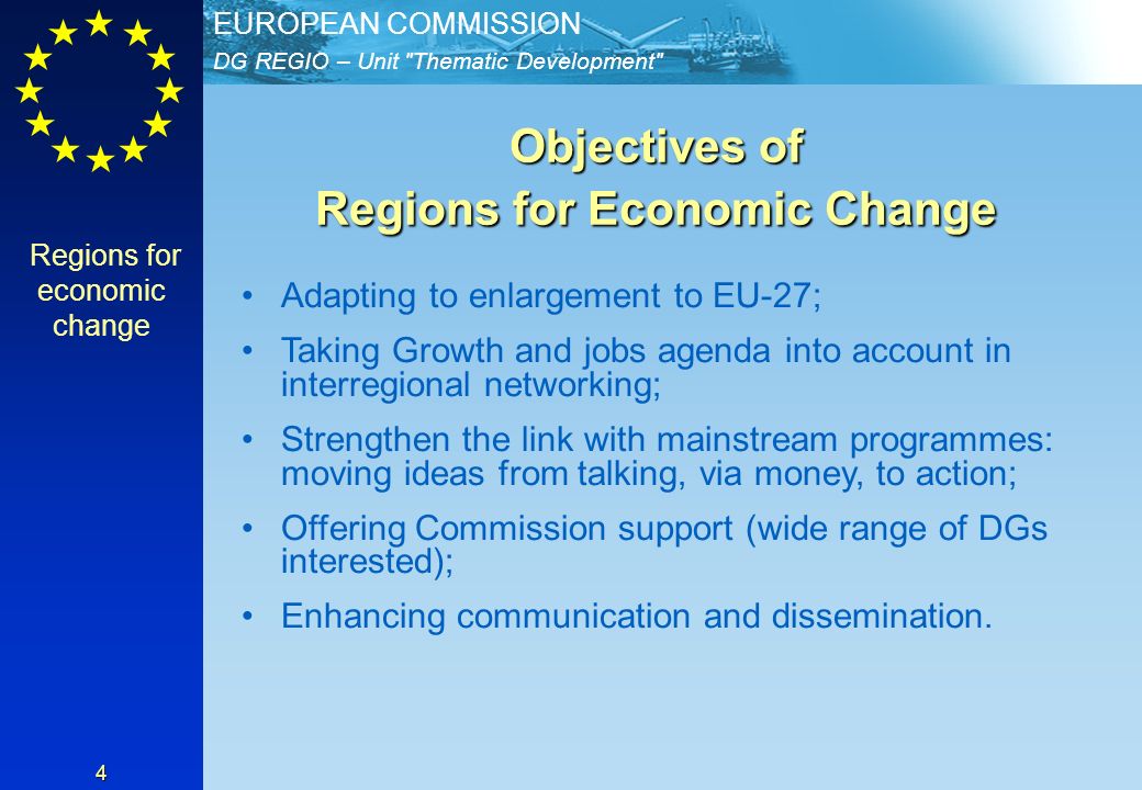 DG REGIO – Unit Thematic Development EUROPEAN COMMISSION 4 Objectives of Regions for Economic Change Adapting to enlargement to EU-27; Taking Growth and jobs agenda into account in interregional networking; Strengthen the link with mainstream programmes: moving ideas from talking, via money, to action; Offering Commission support (wide range of DGs interested); Enhancing communication and dissemination.