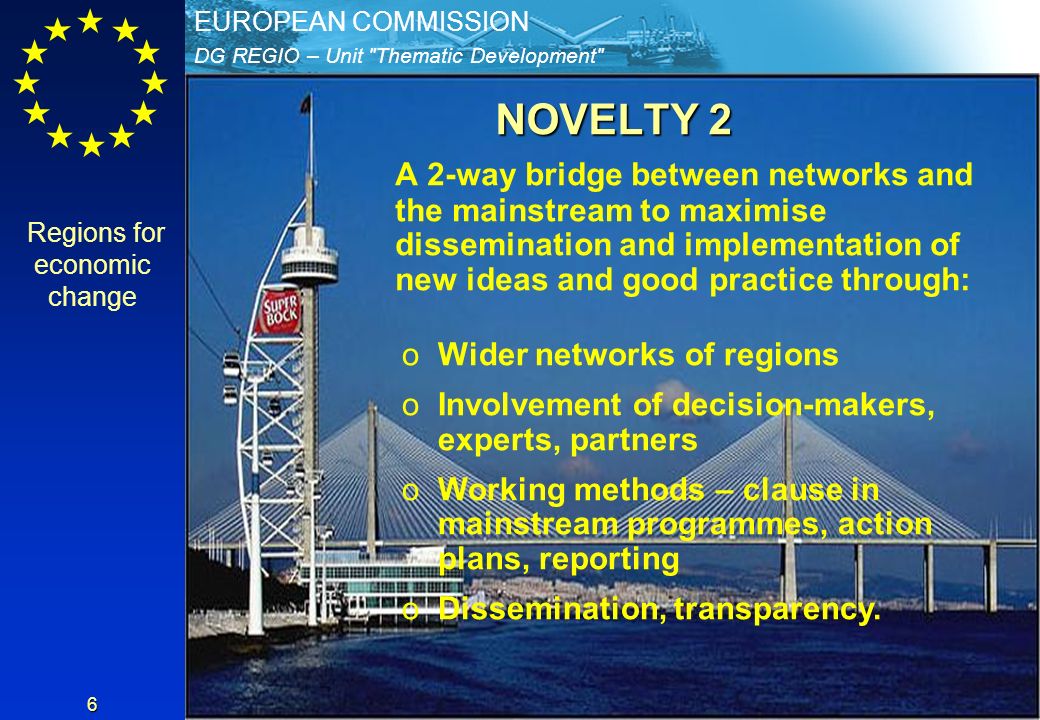 DG REGIO – Unit Thematic Development EUROPEAN COMMISSION 6 NOVELTY 2 A 2-way bridge between networks and the mainstream to maximise dissemination and implementation of new ideas and good practice through: oWider networks of regions oInvolvement of decision-makers, experts, partners oWorking methods – clause in mainstream programmes, action plans, reporting oDissemination, transparency.