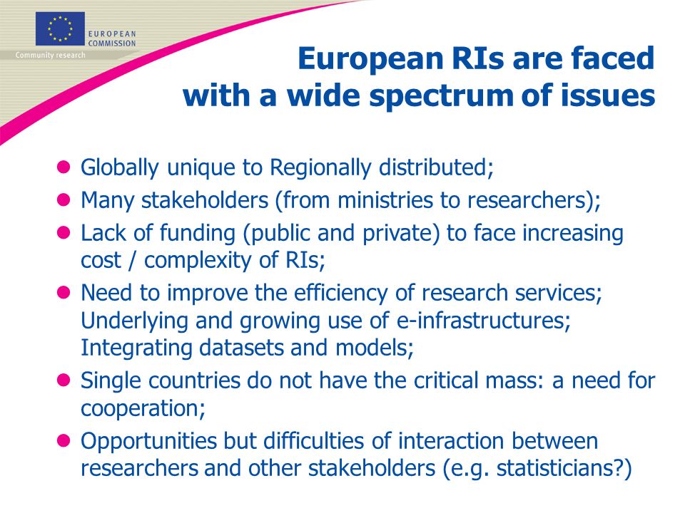 European RIs are faced with a wide spectrum of issues lGlobally unique to Regionally distributed; lMany stakeholders (from ministries to researchers); lLack of funding (public and private) to face increasing cost / complexity of RIs; lNeed to improve the efficiency of research services; Underlying and growing use of e-infrastructures; Integrating datasets and models; lSingle countries do not have the critical mass: a need for cooperation; lOpportunities but difficulties of interaction between researchers and other stakeholders (e.g.