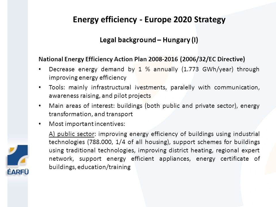 Energy efficiency - Europe 2020 Strategy Legal background – Hungary (I) National Energy Efficiency Action Plan (2006/32/EC Directive) Decrease energy demand by 1 % annually (1.773 GWh/year) through improving energy efficiency Tools: mainly infrastructural ivestments, paralelly with communication, awareness raising, and pilot projects Main areas of interest: buildings (both public and private sector), energy transformation, and transport Most important incentives: A) public sector: improving energy efficiency of buildings using industrial technologies ( , 1/4 of all housing), support schemes for buildings using traditional technologies, improving district heating, regional expert network, support energy efficient appliances, energy certificate of buildings, education/training