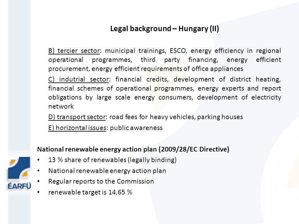 Legal background – Hungary (II) B) tercier sector: municipal trainings, ESCO, energy efficiency in regional operational programmes, third party financing, energy efficient procurement, energy efficient requirements of office appliances C) indutrial sector: financial credits, development of district heating, financial schemes of operational programmes, energy experts and report obligations by large scale energy consumers, development of electricity network D) transport sector: road fees for heavy vehicles, parking houses E) horizontal issues: public awareness National renewable energy action plan (2009/28/EC Directive) 13 % share of renewables (legally binding) National renewable energy action plan Regular reports to the Commission renewable target is 14,65 %