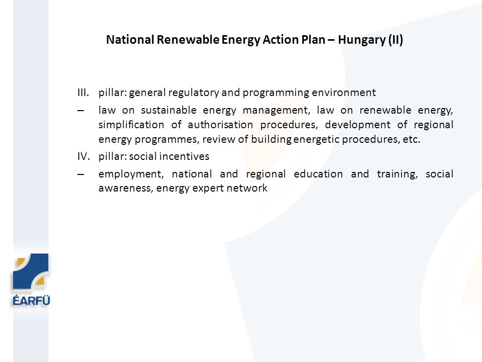 National Renewable Energy Action Plan – Hungary (II) III.pillar: general regulatory and programming environment – law on sustainable energy management, law on renewable energy, simplification of authorisation procedures, development of regional energy programmes, review of building energetic procedures, etc.