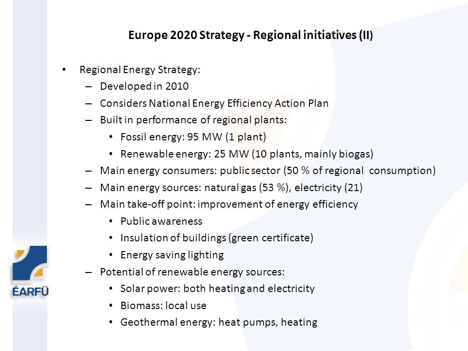 Europe 2020 Strategy - Regional initiatives (II ) Regional Energy Strategy: – Developed in 2010 – Considers National Energy Efficiency Action Plan – Built in performance of regional plants: Fossil energy: 95 MW (1 plant) Renewable energy: 25 MW (10 plants, mainly biogas) – Main energy consumers: public sector (50 % of regional consumption) – Main energy sources: natural gas (53 %), electricity (21) – Main take-off point: improvement of energy efficiency Public awareness Insulation of buildings (green certificate) Energy saving lighting – Potential of renewable energy sources: Solar power: both heating and electricity Biomass: local use Geothermal energy: heat pumps, heating