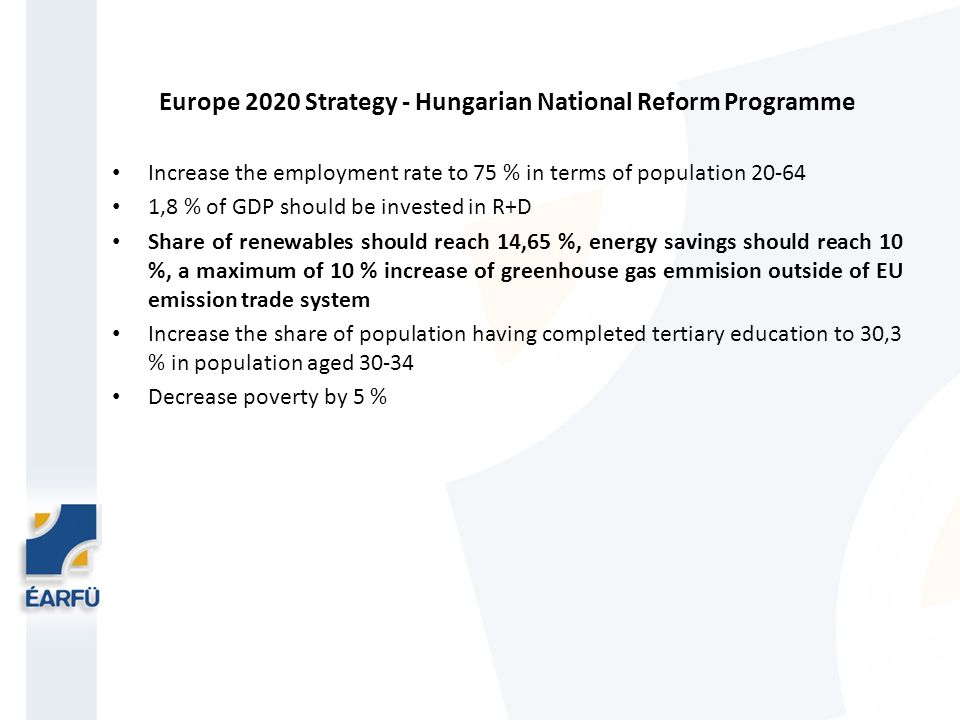 Europe 2020 Strategy - Hungarian National Reform Programme Increase the employment rate to 75 % in terms of population ,8 % of GDP should be invested in R+D Share of renewables should reach 14,65 %, energy savings should reach 10 %, a maximum of 10 % increase of greenhouse gas emmision outside of EU emission trade system Increase the share of population having completed tertiary education to 30,3 % in population aged Decrease poverty by 5 %