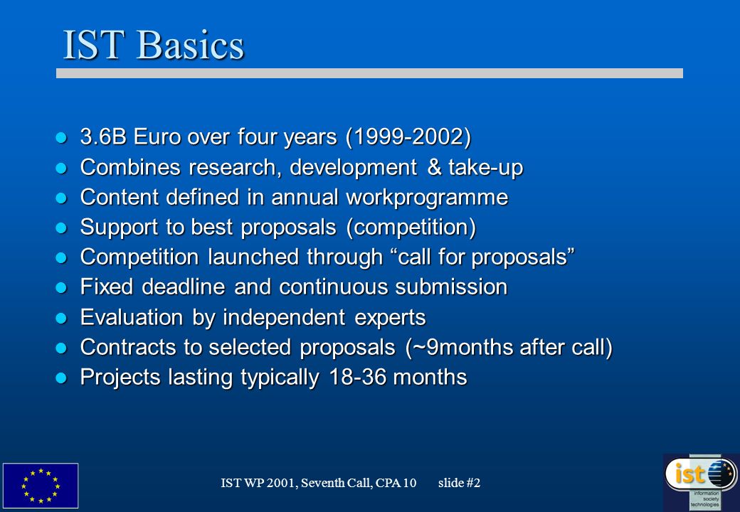 IST WP 2001, Seventh Call, CPA 10 slide #2 IST Basics 3.6B Euro over four years ( ) 3.6B Euro over four years ( ) Combines research, development & take-up Combines research, development & take-up Content defined in annual workprogramme Content defined in annual workprogramme Support to best proposals (competition) Support to best proposals (competition) Competition launched through call for proposals Competition launched through call for proposals Fixed deadline and continuous submission Fixed deadline and continuous submission Evaluation by independent experts Evaluation by independent experts Contracts to selected proposals (~9months after call) Contracts to selected proposals (~9months after call) Projects lasting typically months Projects lasting typically months