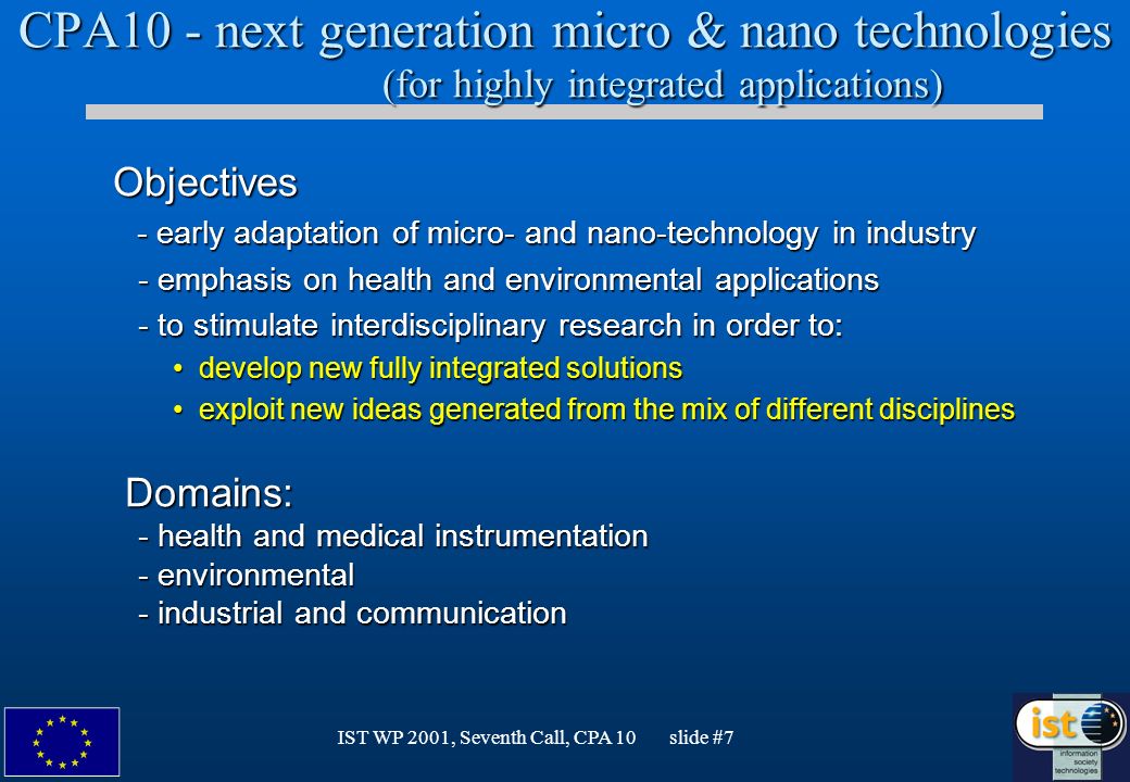 IST WP 2001, Seventh Call, CPA 10 slide #7 CPA10 - next generation micro & nano technologies (for highly integrated applications) Objectives Objectives - early adaptation of micro- and nano-technology in industry - early adaptation of micro- and nano-technology in industry - emphasis on health and environmental applications - emphasis on health and environmental applications - to stimulate interdisciplinary research in order to: - to stimulate interdisciplinary research in order to: develop new fully integrated solutionsdevelop new fully integrated solutions exploit new ideas generated from the mix of different disciplinesexploit new ideas generated from the mix of different disciplines Domains: Domains: - health and medical instrumentation - health and medical instrumentation - environmental - environmental - industrial and communication - industrial and communication
