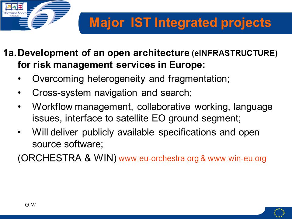 G.W Major IST Integrated projects 1a.Development of an open architecture (eINFRASTRUCTURE) for risk management services in Europe: Overcoming heterogeneity and fragmentation; Cross-system navigation and search; Workflow management, collaborative working, language issues, interface to satellite EO ground segment; Will deliver publicly available specifications and open source software; (ORCHESTRA & WIN)   &