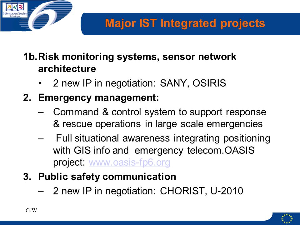 G.W Major IST Integrated projects 1b.Risk monitoring systems, sensor network architecture 2 new IP in negotiation: SANY, OSIRIS 2.Emergency management: –Command & control system to support response & rescue operations in large scale emergencies – Full situational awareness integrating positioning with GIS info and emergency telecom.OASIS project:   3.Public safety communication –2 new IP in negotiation: CHORIST, U-2010