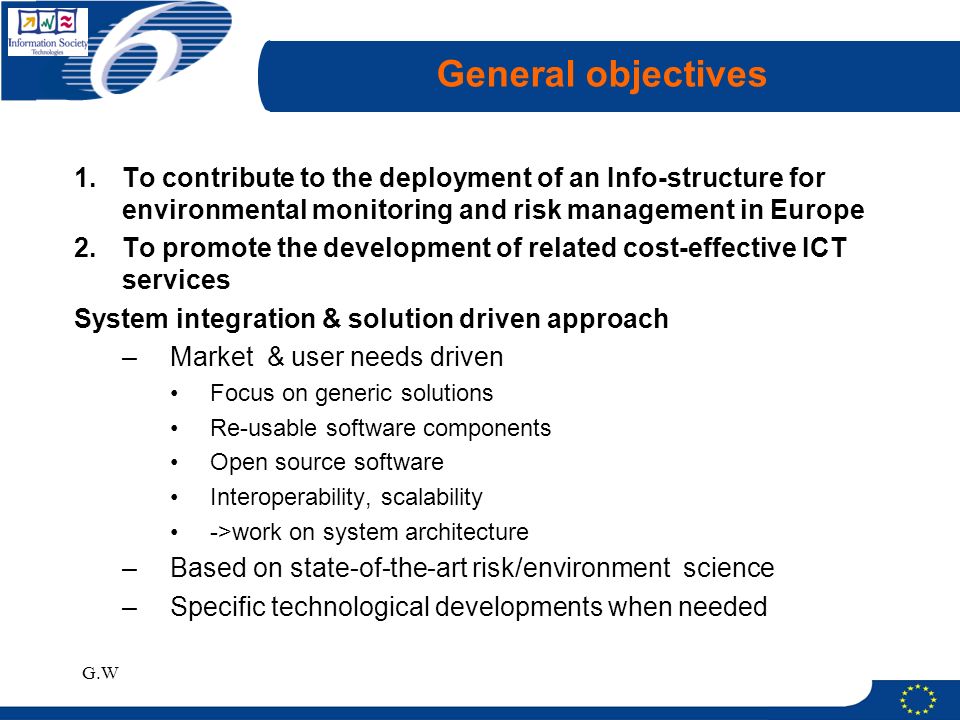 G.W General objectives 1.To contribute to the deployment of an Info-structure for environmental monitoring and risk management in Europe 2.To promote the development of related cost-effective ICT services System integration & solution driven approach –Market & user needs driven Focus on generic solutions Re-usable software components Open source software Interoperability, scalability ->work on system architecture –Based on state-of-the-art risk/environment science –Specific technological developments when needed
