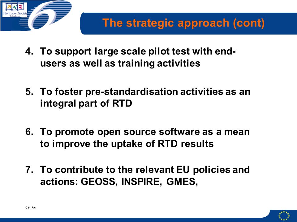 G.W The strategic approach (cont) 4.To support large scale pilot test with end- users as well as training activities 5.To foster pre-standardisation activities as an integral part of RTD 6.To promote open source software as a mean to improve the uptake of RTD results 7.To contribute to the relevant EU policies and actions: GEOSS, INSPIRE, GMES,