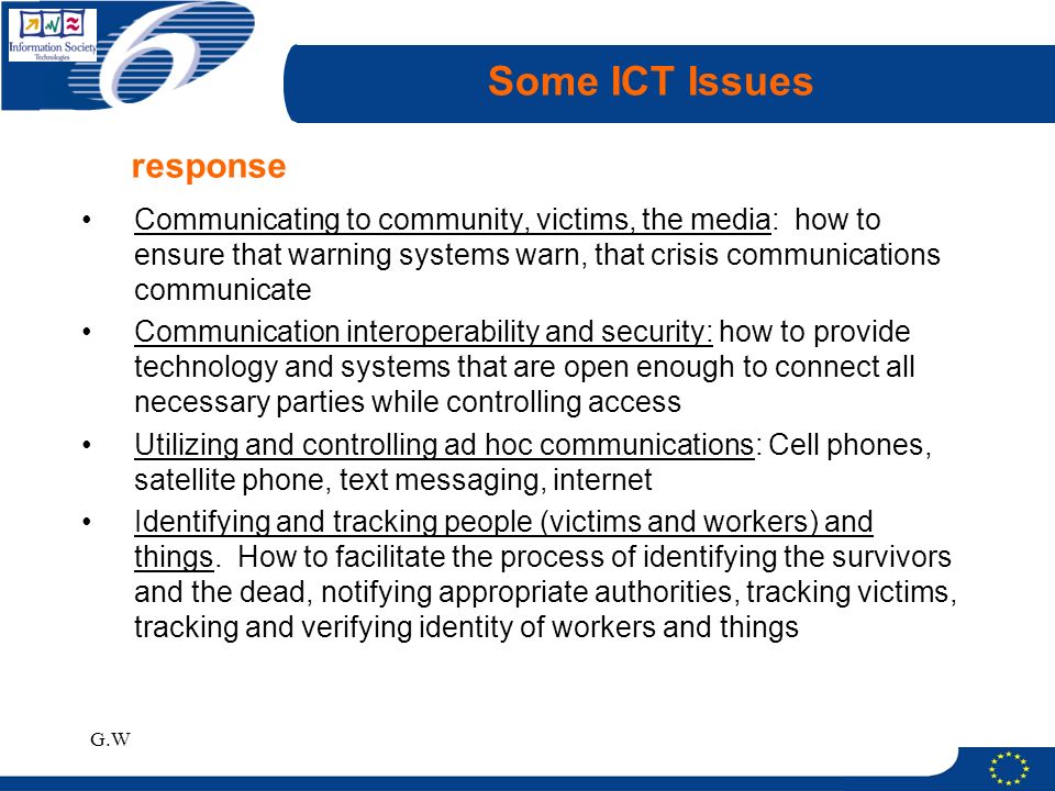 G.W Some ICT Issues Communicating to community, victims, the media: how to ensure that warning systems warn, that crisis communications communicate Communication interoperability and security: how to provide technology and systems that are open enough to connect all necessary parties while controlling access Utilizing and controlling ad hoc communications: Cell phones, satellite phone, text messaging, internet Identifying and tracking people (victims and workers) and things.