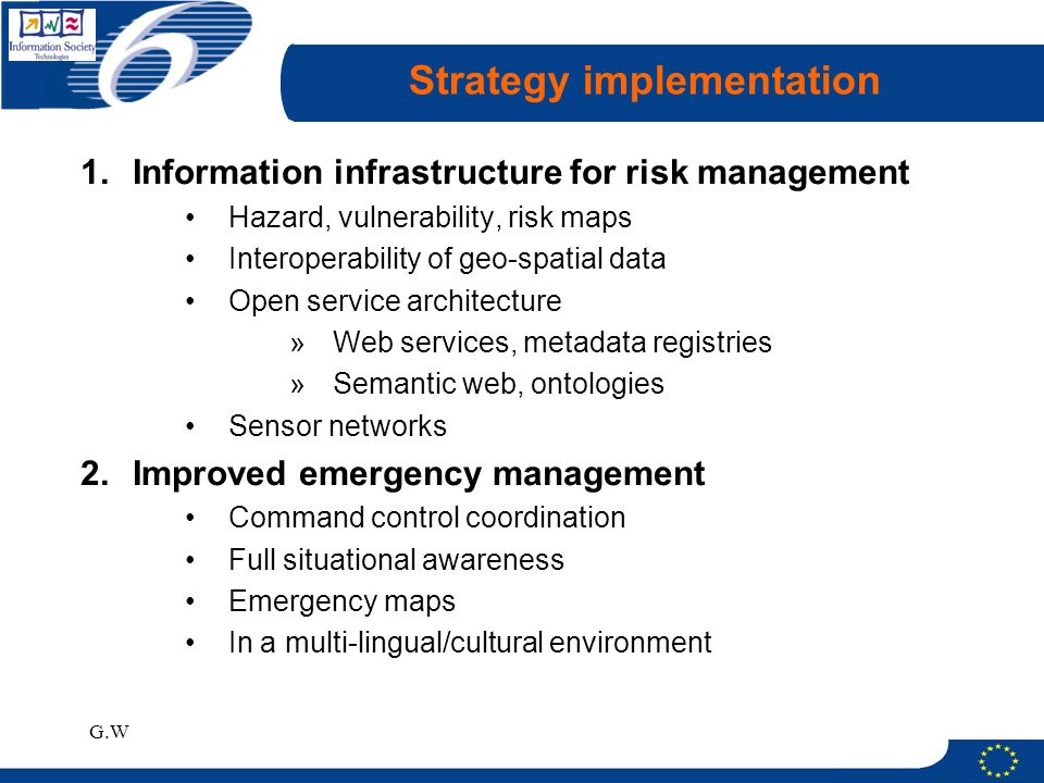 G.W Strategy implementation 1.Information infrastructure for risk management Hazard, vulnerability, risk maps Interoperability of geo-spatial data Open service architecture »Web services, metadata registries »Semantic web, ontologies Sensor networks 2.Improved emergency management Command control coordination Full situational awareness Emergency maps In a multi-lingual/cultural environment