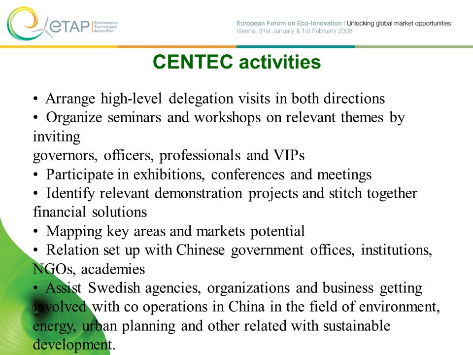 CENTEC activities Arrange high-level delegation visits in both directions Organize seminars and workshops on relevant themes by inviting governors, officers, professionals and VIPs Participate in exhibitions, conferences and meetings Identify relevant demonstration projects and stitch together financial solutions Mapping key areas and markets potential Relation set up with Chinese government offices, institutions, NGOs, academies Assist Swedish agencies, organizations and business getting involved with co operations in China in the field of environment, energy, urban planning and other related with sustainable development.