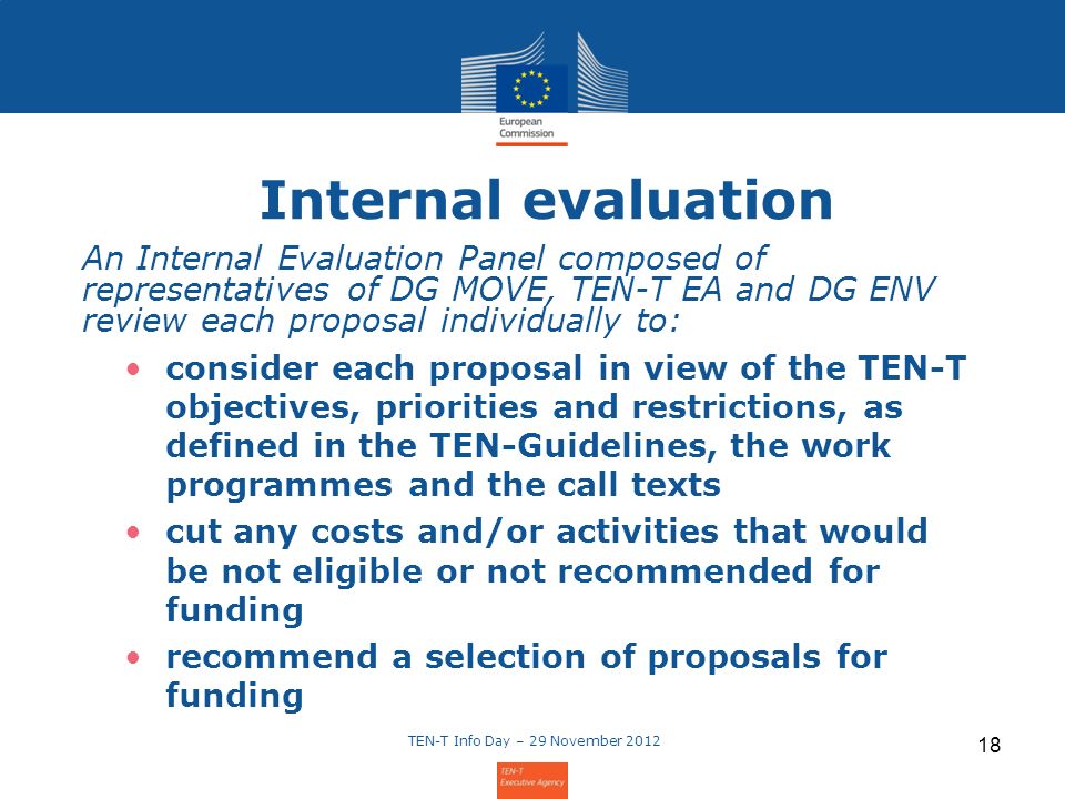TEN-T Info Day – 29 November Internal evaluation An Internal Evaluation Panel composed of representatives of DG MOVE, TEN-T EA and DG ENV review each proposal individually to: consider each proposal in view of the TEN-T objectives, priorities and restrictions, as defined in the TEN-Guidelines, the work programmes and the call texts cut any costs and/or activities that would be not eligible or not recommended for funding recommend a selection of proposals for funding
