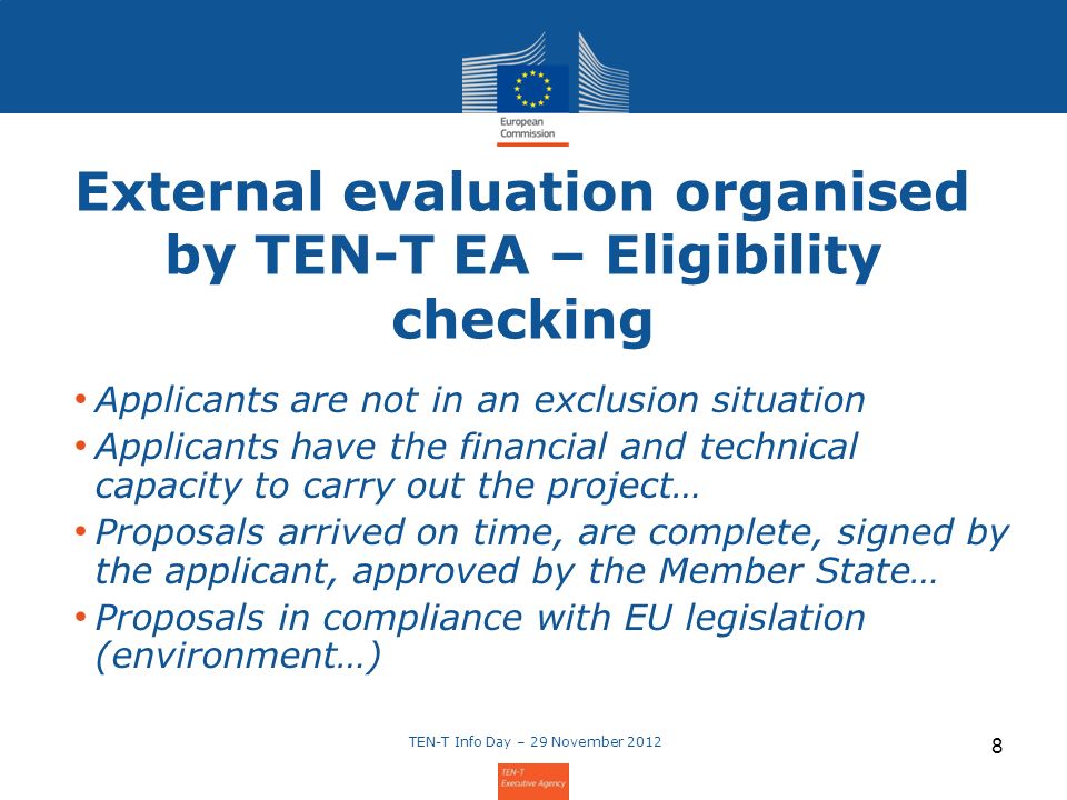 External evaluation organised by TEN-T EA – Eligibility checking Applicants are not in an exclusion situation Applicants have the financial and technical capacity to carry out the project… Proposals arrived on time, are complete, signed by the applicant, approved by the Member State… Proposals in compliance with EU legislation (environment…) TEN-T Info Day – 29 November