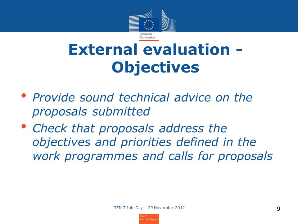 External evaluation - Objectives Provide sound technical advice on the proposals submitted Check that proposals address the objectives and priorities defined in the work programmes and calls for proposals TEN-T Info Day – 29 November