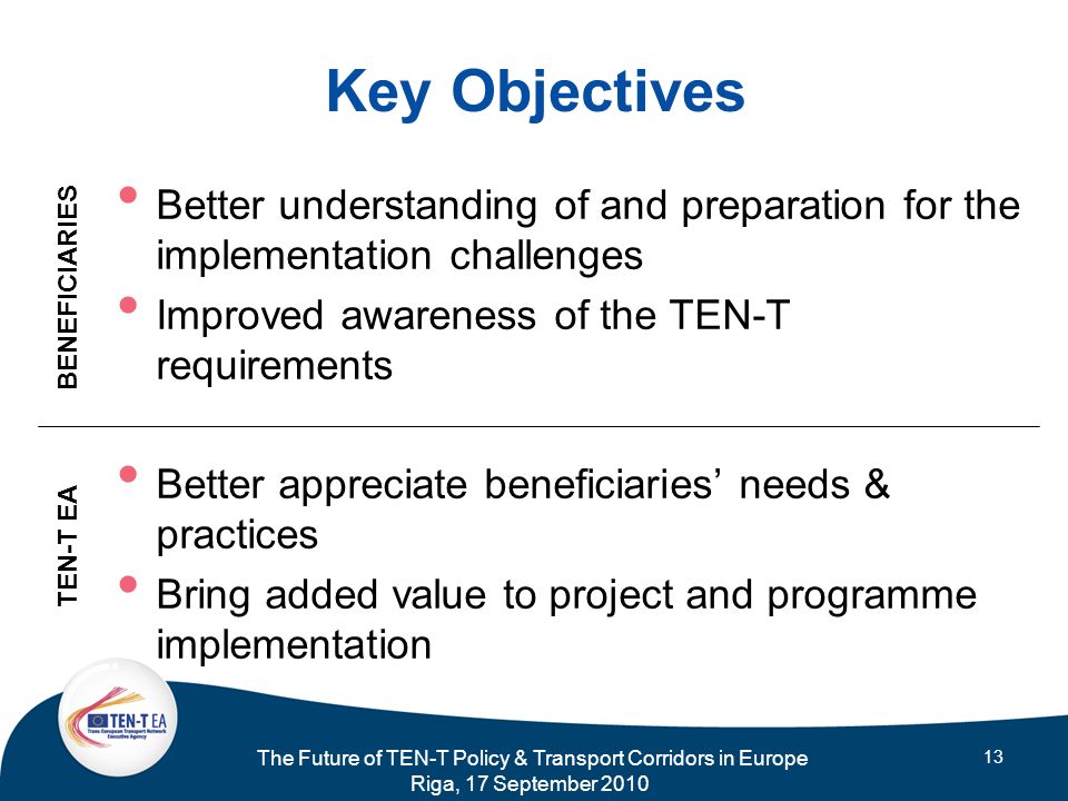The Future of TEN-T Policy & Transport Corridors in Europe Riga, 17 September Key Objectives Better understanding of and preparation for the implementation challenges Improved awareness of the TEN-T requirements Better appreciate beneficiaries needs & practices Bring added value to project and programme implementation TEN-T EA BENEFICIARIES