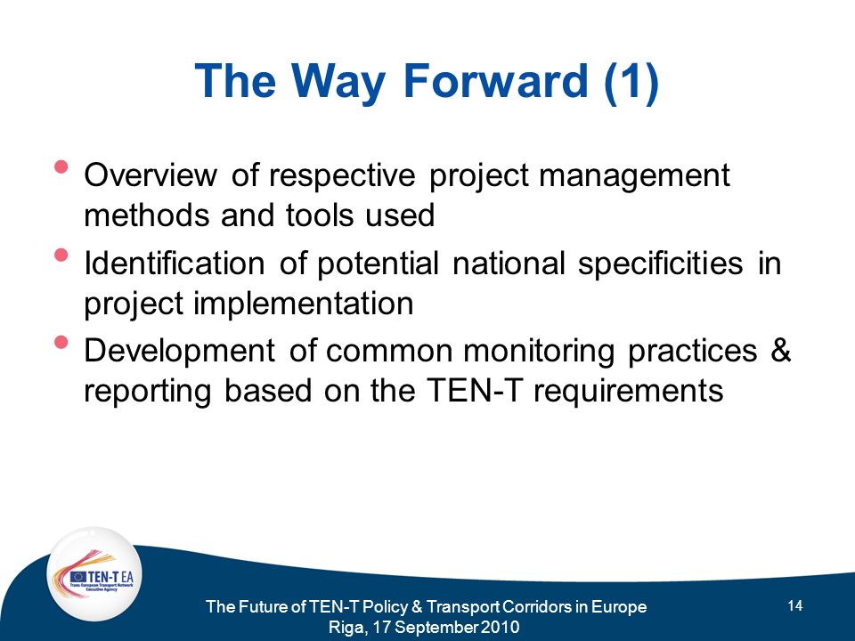 The Future of TEN-T Policy & Transport Corridors in Europe Riga, 17 September The Way Forward (1) Overview of respective project management methods and tools used Identification of potential national specificities in project implementation Development of common monitoring practices & reporting based on the TEN-T requirements