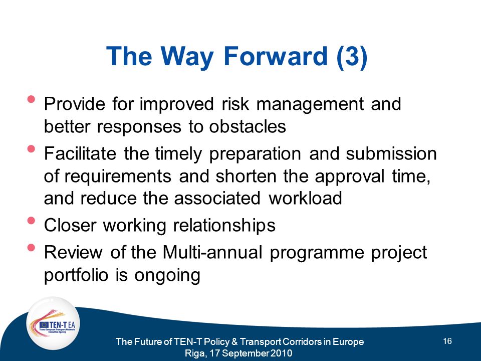 The Future of TEN-T Policy & Transport Corridors in Europe Riga, 17 September The Way Forward (3) Provide for improved risk management and better responses to obstacles Facilitate the timely preparation and submission of requirements and shorten the approval time, and reduce the associated workload Closer working relationships Review of the Multi-annual programme project portfolio is ongoing