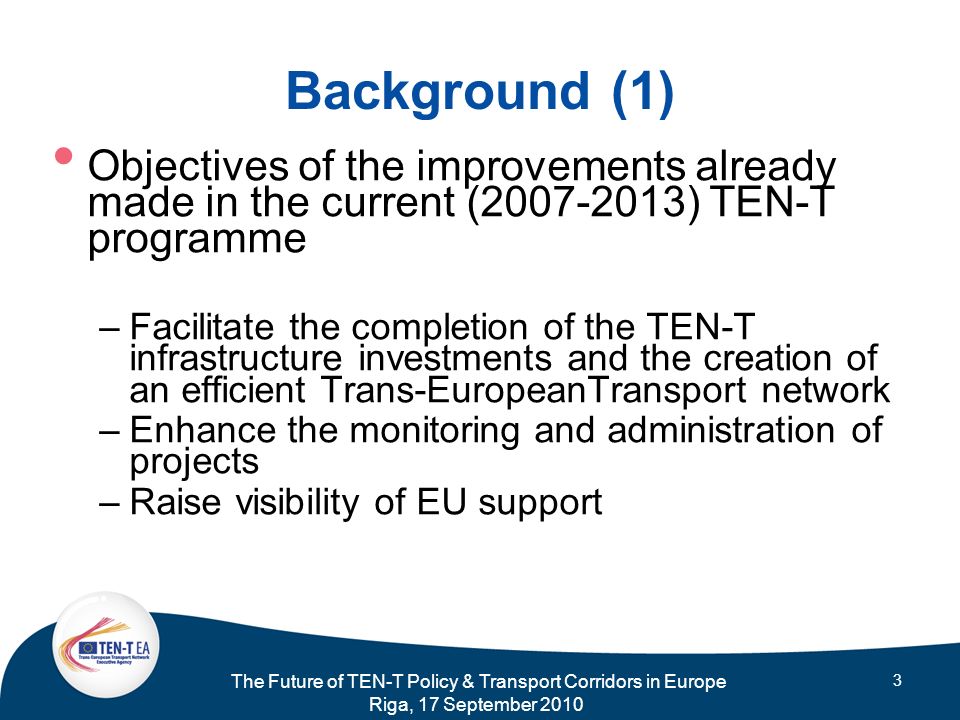 The Future of TEN-T Policy & Transport Corridors in Europe Riga, 17 September Background (1) Objectives of the improvements already made in the current ( ) TEN-T programme –Facilitate the completion of the TEN-T infrastructure investments and the creation of an efficient Trans-EuropeanTransport network –Enhance the monitoring and administration of projects –Raise visibility of EU support