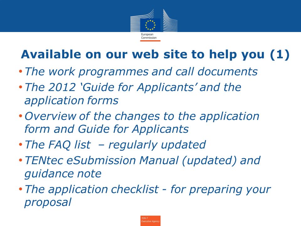 Available on our web site to help you (1) The work programmes and call documents The 2012 Guide for Applicants and the application forms Overview of the changes to the application form and Guide for Applicants The FAQ list – regularly updated TENtec eSubmission Manual (updated) and guidance note The application checklist - for preparing your proposal Info Day for the Annual Call 2011 – 31 January