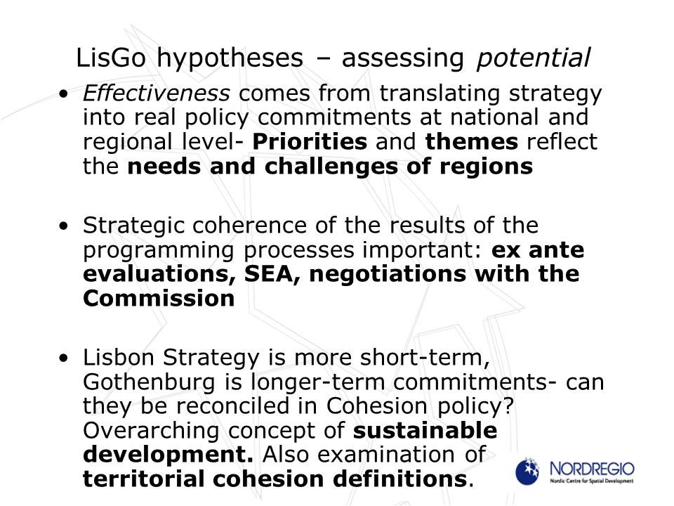 LisGo hypotheses – assessing potential Effectiveness comes from translating strategy into real policy commitments at national and regional level- Priorities and themes reflect the needs and challenges of regions Strategic coherence of the results of the programming processes important: ex ante evaluations, SEA, negotiations with the Commission Lisbon Strategy is more short-term, Gothenburg is longer-term commitments- can they be reconciled in Cohesion policy.