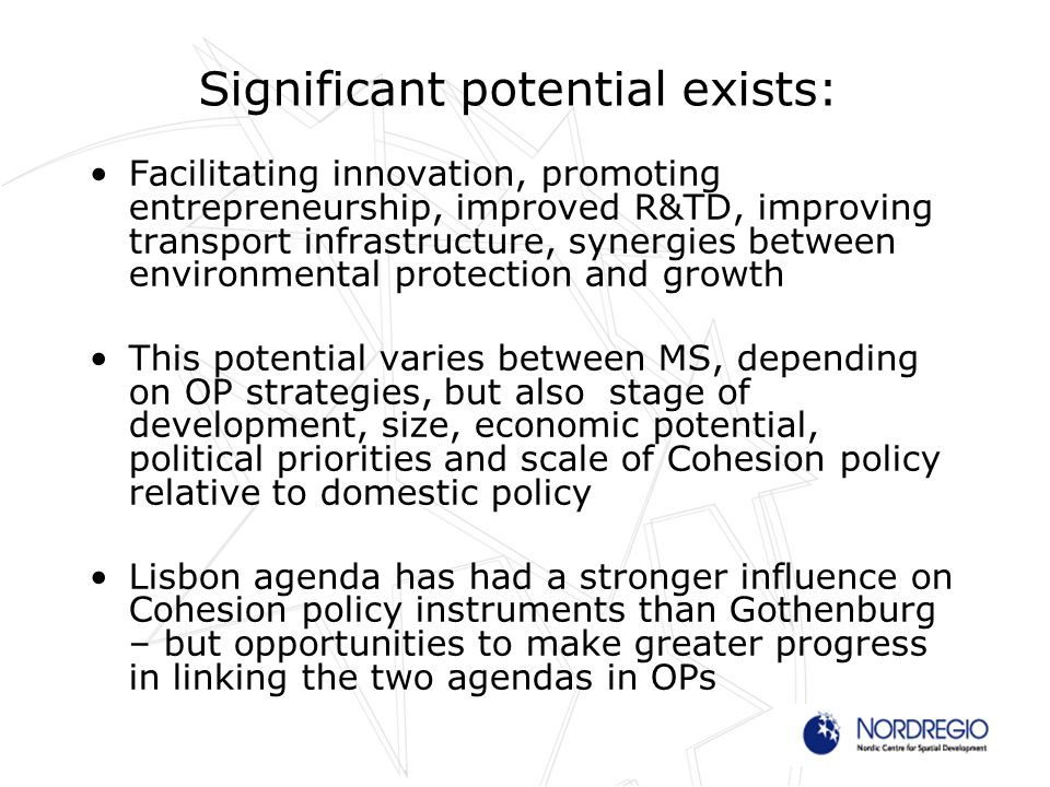 Significant potential exists: Facilitating innovation, promoting entrepreneurship, improved R&TD, improving transport infrastructure, synergies between environmental protection and growth This potential varies between MS, depending on OP strategies, but also stage of development, size, economic potential, political priorities and scale of Cohesion policy relative to domestic policy Lisbon agenda has had a stronger influence on Cohesion policy instruments than Gothenburg – but opportunities to make greater progress in linking the two agendas in OPs