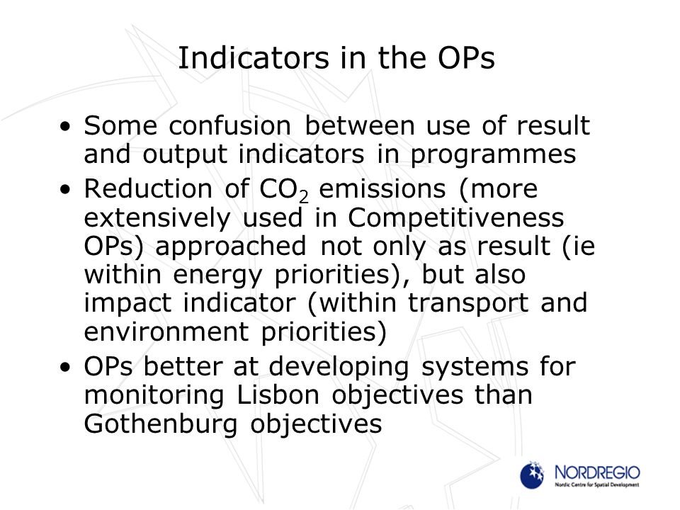 Indicators in the OPs Some confusion between use of result and output indicators in programmes Reduction of CO 2 emissions (more extensively used in Competitiveness OPs) approached not only as result (ie within energy priorities), but also impact indicator (within transport and environment priorities) OPs better at developing systems for monitoring Lisbon objectives than Gothenburg objectives