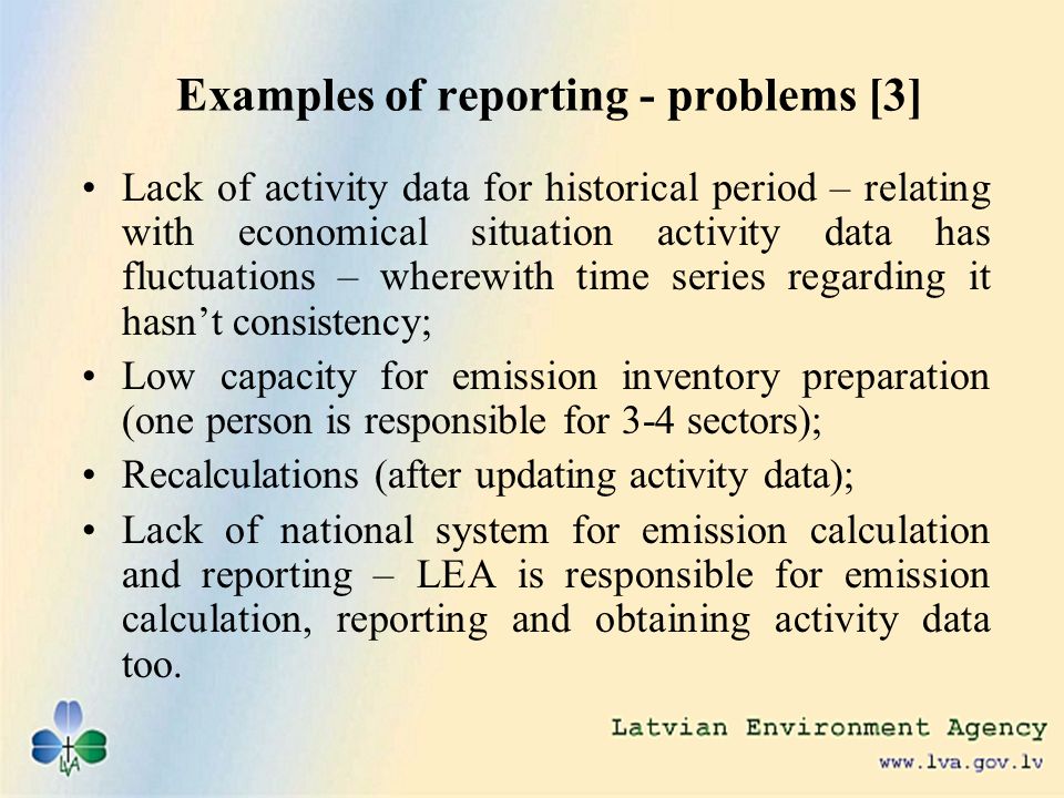 Examples of reporting - problems [3] Lack of activity data for historical period – relating with economical situation activity data has fluctuations – wherewith time series regarding it hasnt consistency; Low capacity for emission inventory preparation (one person is responsible for 3-4 sectors); Recalculations (after updating activity data); Lack of national system for emission calculation and reporting – LEA is responsible for emission calculation, reporting and obtaining activity data too.
